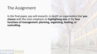 The Assignment
In the final paper, you will research, in-depth an organization that you
choose with the main emphasis on highlighting one of the four
functions of management: planning, organizing, leading, or
controlling.
 