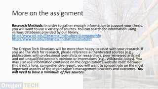 More on the assignment
Research Methods: In order to gather enough information to support your thesis,
you will want to use a variety of sources. You can search for information using
various databases provided by our library:
http://www.oit.edu/libraries/find/subject/companyinfo
http://www.oit.edu/libraries/find/articles/subject
The Oregon Tech librarians will be more than happy to assist with your research. If
you use the Web for research, please reference authenticated sources (e.g.,
publications with professional journalists or researchers, peer-reviewed articles)
and not unqualified people’s opinions or impressions (e.g., Wikipedia, blogs). You
may also use information contained on the organization’s website itself. Because
this is not a long, comprehensive report, you will want to concentrate on the most
important aspects of the organization’s management practices and outcomes. You
will need to have a minimum of five sources.
 