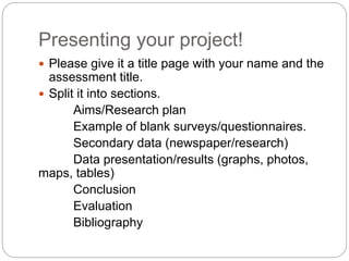Presenting your project!
Please give it a title page with your name and the
assessment title.
Split it into sections.
Aims/Research plan
Example of blank surveys/questionnaires.
Secondary data (newspaper/research)
Data presentation/results (graphs, photos,
maps, tables)
Conclusion
Evaluation
Bibliography