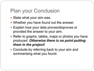 Plan your Conclusion
 State what your aim was.
 Whether you have found out the answer.
 Explain how your data proves/di...