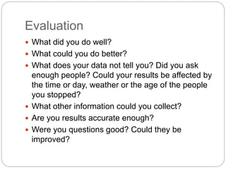 Evaluation
What did you do well?
What could you do better?
What does your data not tell you? Did you ask
enough people? Could your results be affected by
the time or day, weather or the age of the people
you stopped?
What other information could you collect?
Are you results accurate enough?
Were you questions good? Could they be
improved?