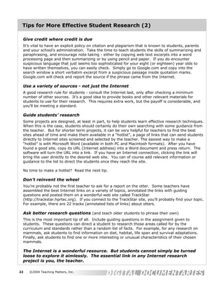 Tips for More Effective Student Research (2)

 Give credit where credit is due
 It’s vital to have an explicit policy on citation and plagiarism that is known to students, parents
 and your school’s administration. Take the time to teach students the skills of summarizing and
 paraphrasing, and encourage note taking - either by copying web text excerpts into a word
 processing page and then summarizing or by using pencil and paper. If you do encounter
 suspicious language that just seems too sophisticated for your eight (or eighteen) year olds to
 have written themselves, you can easily check. Simply go to Google.com and copy into the
 search window a short verbatim excerpt from a suspicious passage inside quotation marks.
 Google.com will check and report the source if the phrase came from the Internet.

 Use a variety of sources - not just the Internet
 A good research rule for students - consult the Internet last, only after checking a minimum
 number of other sources. It’s a good idea to provide books and other relevant materials for
 students to use for their research. This requires extra work, but the payoff is considerable, and
 you’ll be meeting a standard.

 Guide students’ research
 Some projects are designed, at least in part, to help students learn effective research techniques.
 When this is the case, students should certainly do their own searching with some guidance from
 the teacher. But for shorter term projects, it can be very helpful for teachers to find the best
 sites ahead of time and make them available in a “hotlist”, a page of links that can send students
 directly to Internet sites screened and selected by the teacher. The easiest way to make a
 “hotlist” is with Microsoft Word (available in both PC and Macintosh formats). After you have
 found a good site, copy its URL (Internet address) into a Word document and press return. The
 software will turn the URL into a link. If you have an Internet connection, clicking the link will
 bring the user directly to the desired web site. You can of course add relevant information or
 guidance to the list to direct the students once they reach the site.

 No time to make a hotlist? Read the next tip.

 Don’t reinvent the wheel
 You’re probably not the first teacher to ask for a report on the otter. Some teachers have
 assembled the best Internet links on a variety of topics, annotated the links with guiding
 questions and posted them on a wonderful web site called TrackStar
 (http://trackstar.hprtec.org). If you connect to the TrackStar site, you’ll probably find your topic.
 For example, there are 22 tracks (annotated lists of links) about otters.

 Ask better research questions (and teach older students to phrase their own)
 This is the most important tip of all. Include guiding questions in the assignment given to
 students. These questions can direct a student to research those areas called for by the
 curriculum and standards rather than a random list of facts. For example, for any research on
 mammals, ask students to find information on diet, habitat, life span and survival adaptations.
 Finally, ask students to find one or more interesting or unusual characteristics of their chosen
 mammals.

 The Internet is a wonderful resource. But students cannot simply be turned
 loose to explore it aimlessly. The essential link in any Internet research
 project is you, the teacher.

22   ©2004 Teaching Matters, Inc.
 