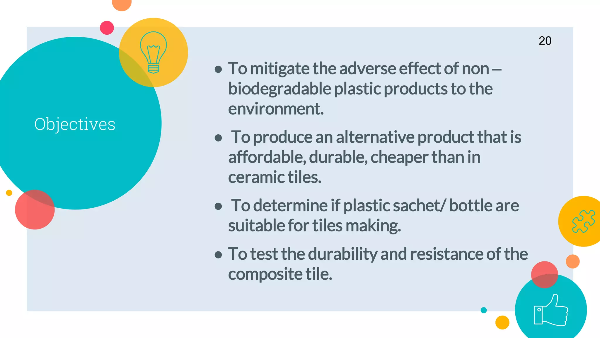 Objectives
● To mitigate the adverse effect of non –
biodegradable plastic products to the
environment.
● To produce an alternative product that is
affordable, durable, cheaper than in
ceramic tiles.
● To determine if plastic sachet/ bottle are
suitable for tiles making.
● To test the durability and resistance of the
composite tile.
20
 