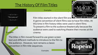 The History Of FilmTitles
Film titles started in the silent film era
A genre convention of silent films was to have film titles. At
this time in film history titles were used in silent films
To present a film to the audience theaterically because the
audience were used to watching theatre then movies at the
cinema
The titles in film moved forward to use green screen
text and different methods to introduce to the film to
the audience . However, text remains a classic
convention in film title sequences.
Examples
Examples
Examples
 