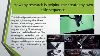 How my research is helping me create my own
title sequence
This is how I plan to shoot my title
sequence, im using what i have
learned about using a green screen
in my media lessons to create a
sequence in my film opening, I
have watched the Deadpool film
opening and looked at how the
audience is given meaning about
the plot and the genre in deadpool
and im using this towards my own
film opening
 