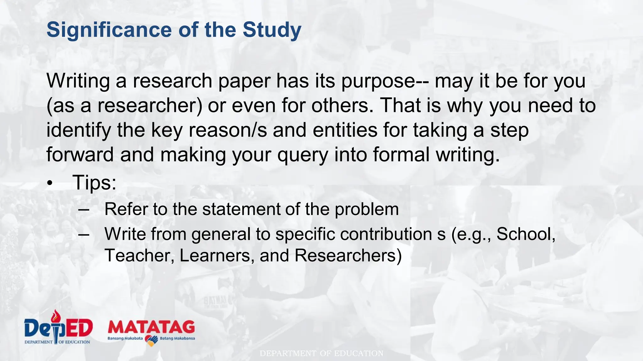DEPARTMENT OF EDUCATION
Significance of the Study
Writing a research paper has its purpose-- may it be for you
(as a researcher) or even for others. That is why you need to
identify the key reason/s and entities for taking a step
forward and making your query into formal writing.
• Tips:
– Refer to the statement of the problem
– Write from general to specific contribution s (e.g., School,
Teacher, Learners, and Researchers)
 