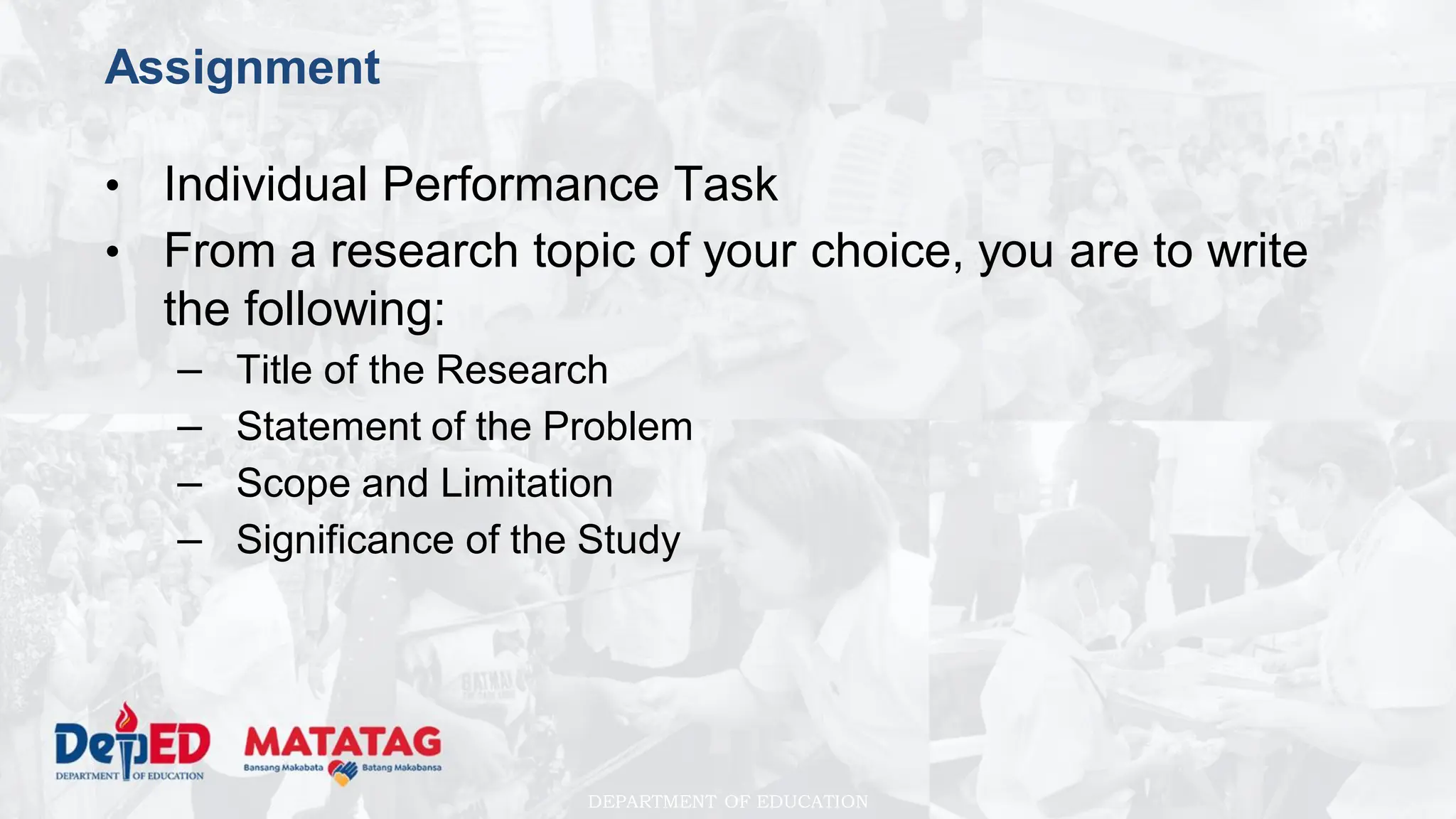 DEPARTMENT OF EDUCATION
Assignment
• Individual Performance Task
• From a research topic of your choice, you are to write
the following:
– Title of the Research
– Statement of the Problem
– Scope and Limitation
– Significance of the Study
 