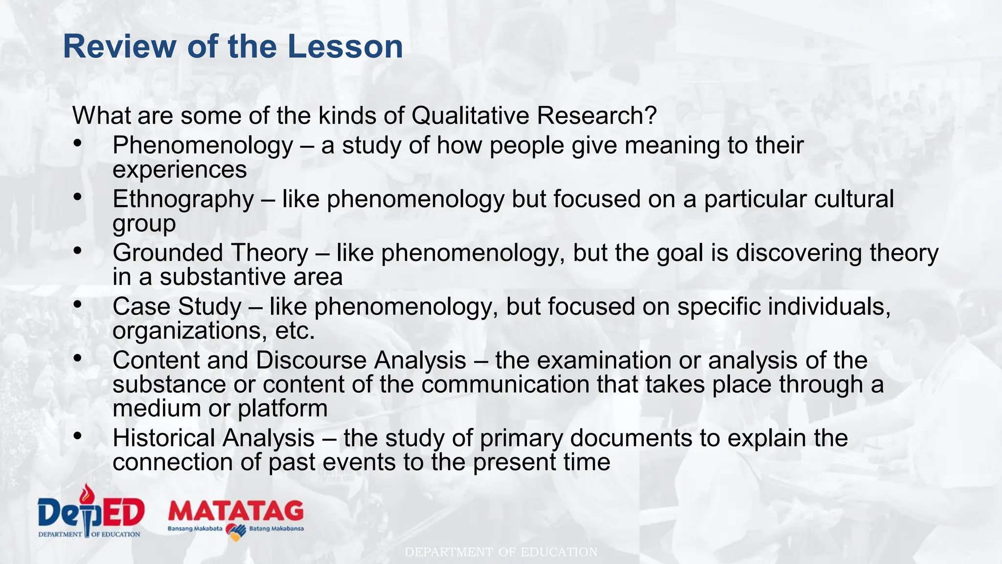 DEPARTMENT OF EDUCATION
Review of the Lesson
What are some of the kinds of Qualitative Research?
• Phenomenology – a study of how people give meaning to their
experiences
• Ethnography – like phenomenology but focused on a particular cultural
group
• Grounded Theory – like phenomenology, but the goal is discovering theory
in a substantive area
• Case Study – like phenomenology, but focused on specific individuals,
organizations, etc.
• Content and Discourse Analysis – the examination or analysis of the
substance or content of the communication that takes place through a
medium or platform
• Historical Analysis – the study of primary documents to explain the
connection of past events to the present time
 