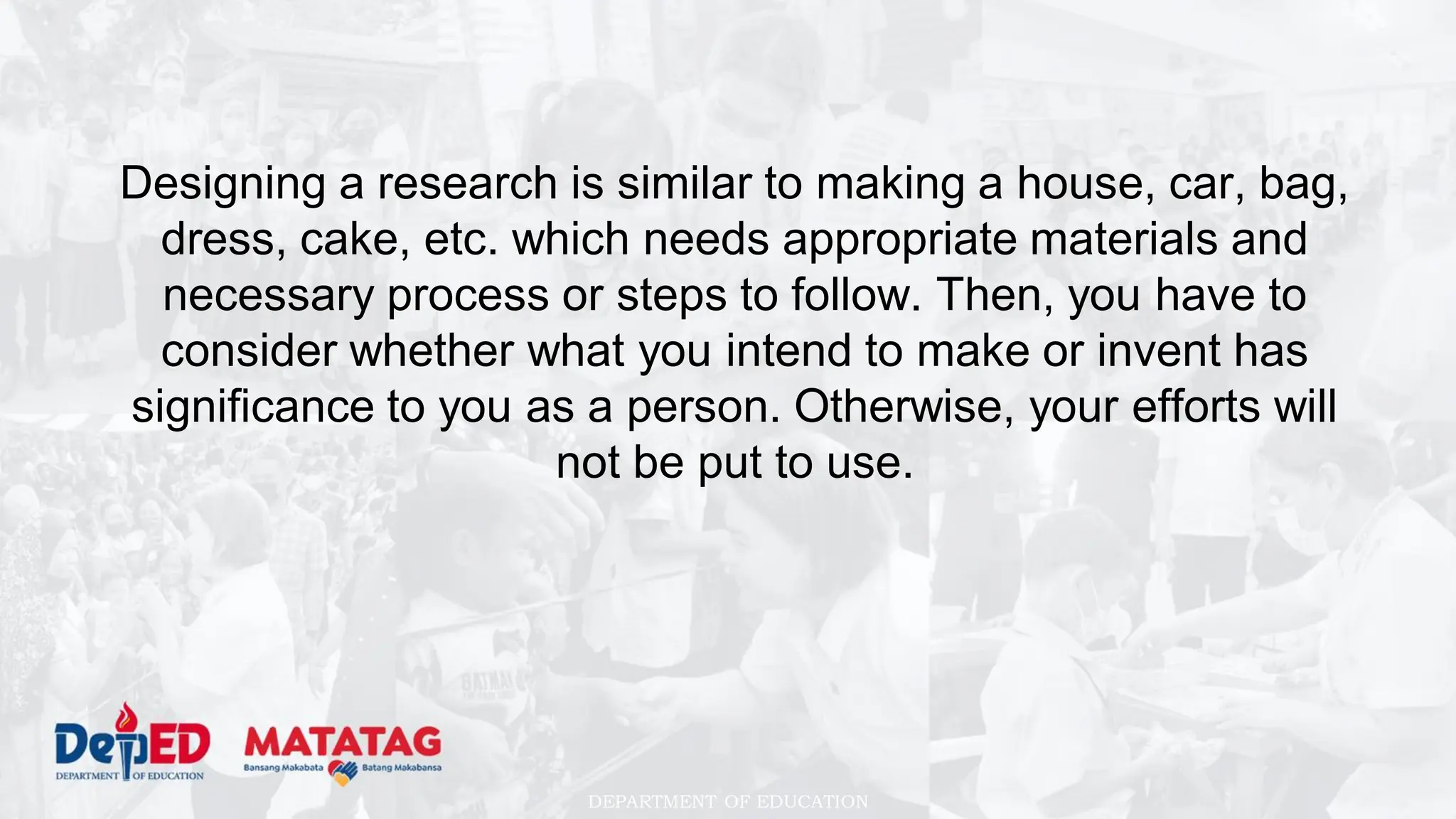 DEPARTMENT OF EDUCATION
Designing a research is similar to making a house, car, bag,
dress, cake, etc. which needs appropriate materials and
necessary process or steps to follow. Then, you have to
consider whether what you intend to make or invent has
significance to you as a person. Otherwise, your efforts will
not be put to use.
 