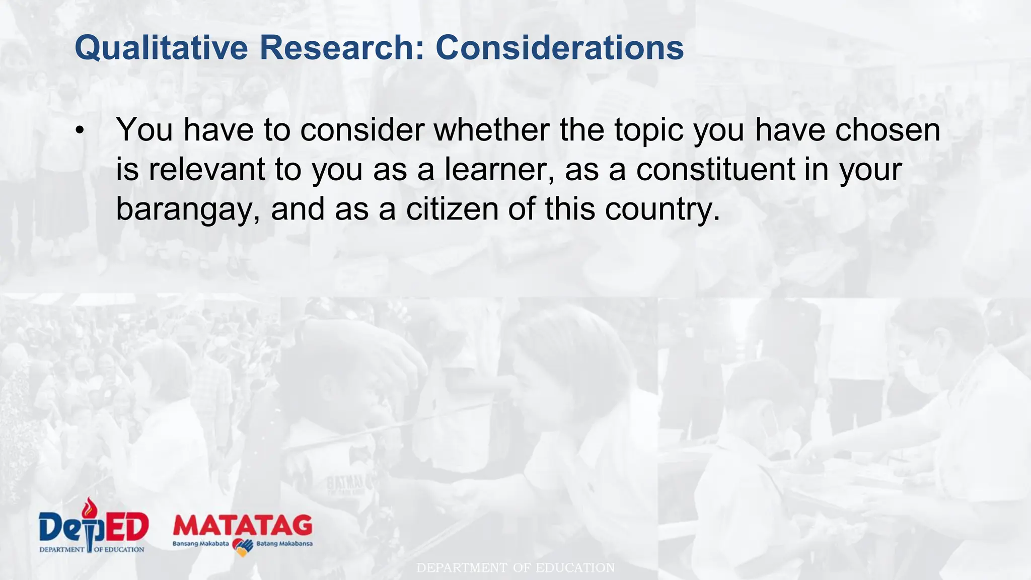 DEPARTMENT OF EDUCATION
Qualitative Research: Considerations
• You have to consider whether the topic you have chosen
is relevant to you as a learner, as a constituent in your
barangay, and as a citizen of this country.
 