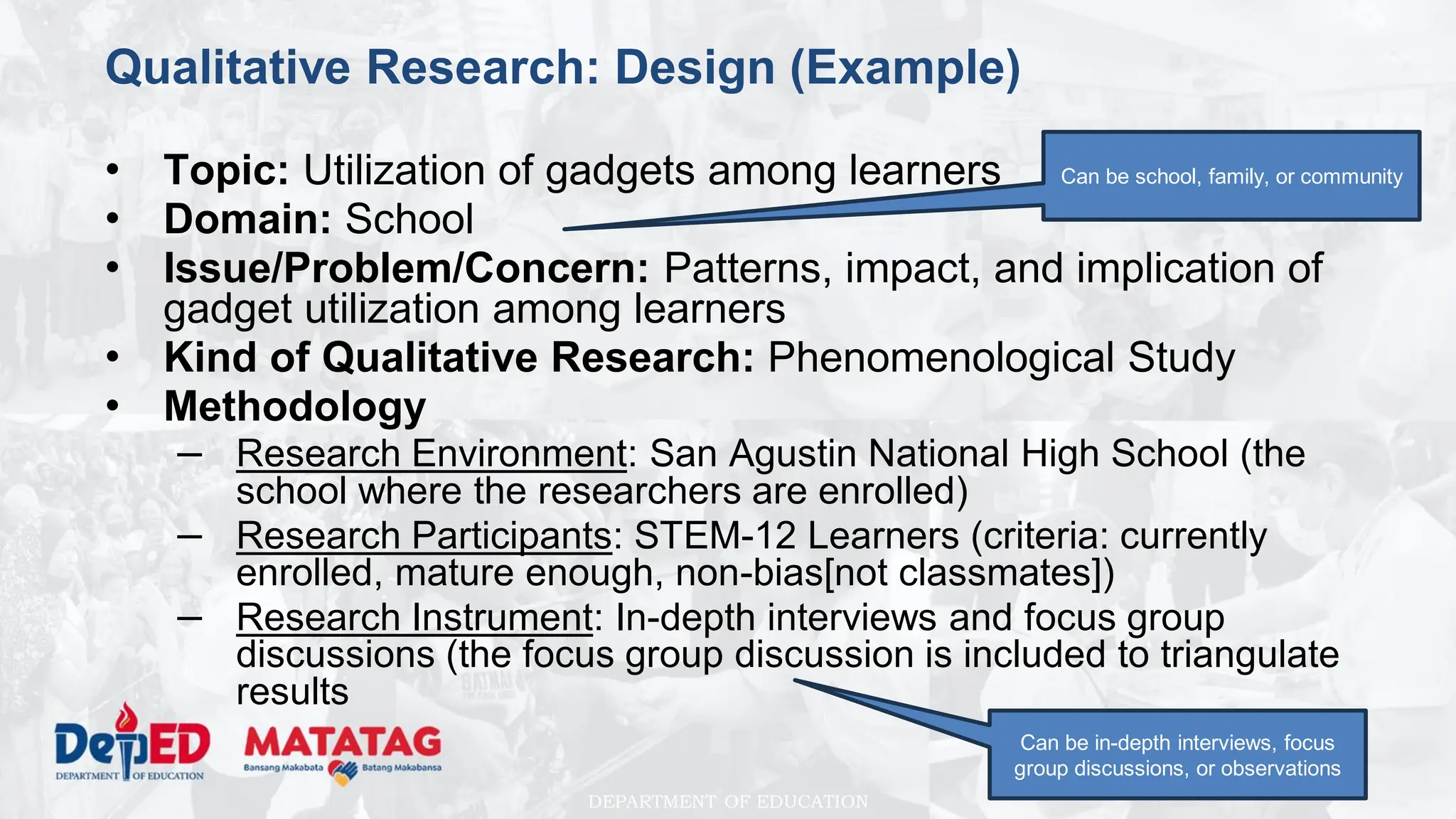 DEPARTMENT OF EDUCATION
Qualitative Research: Design (Example)
• Topic: Utilization of gadgets among learners
• Domain: School
• Issue/Problem/Concern: Patterns, impact, and implication of
gadget utilization among learners
• Kind of Qualitative Research: Phenomenological Study
• Methodology
– Research Environment: San Agustin National High School (the
school where the researchers are enrolled)
– Research Participants: STEM-12 Learners (criteria: currently
enrolled, mature enough, non-bias[not classmates])
– Research Instrument: In-depth interviews and focus group
discussions (the focus group discussion is included to triangulate
results
Can be in-depth interviews, focus
group discussions, or observations
Can be school, family, or community
 