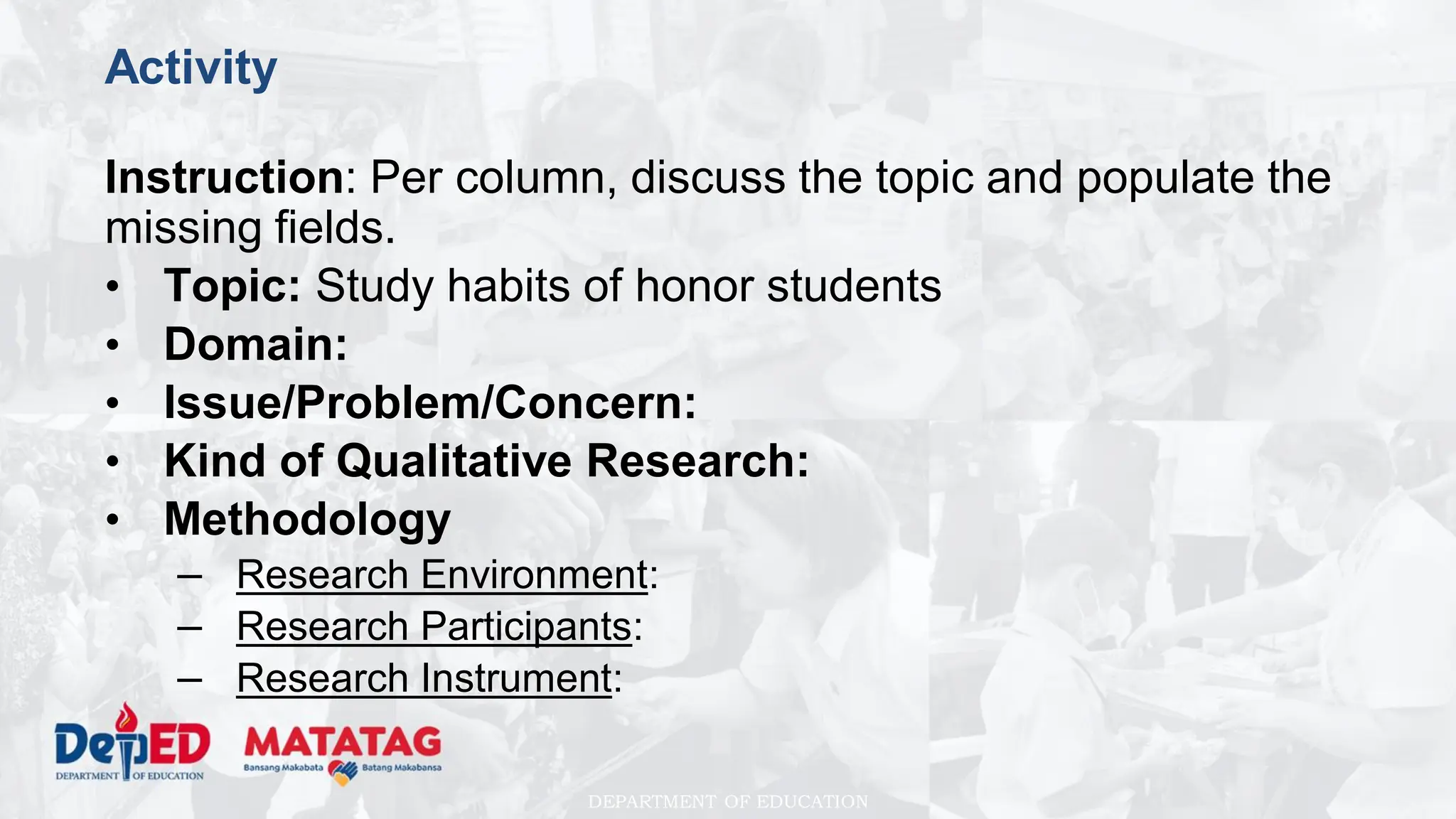 DEPARTMENT OF EDUCATION
Activity
Instruction: Per column, discuss the topic and populate the
missing fields.
• Topic: Study habits of honor students
• Domain:
• Issue/Problem/Concern:
• Kind of Qualitative Research:
• Methodology
– Research Environment:
– Research Participants:
– Research Instrument:
 