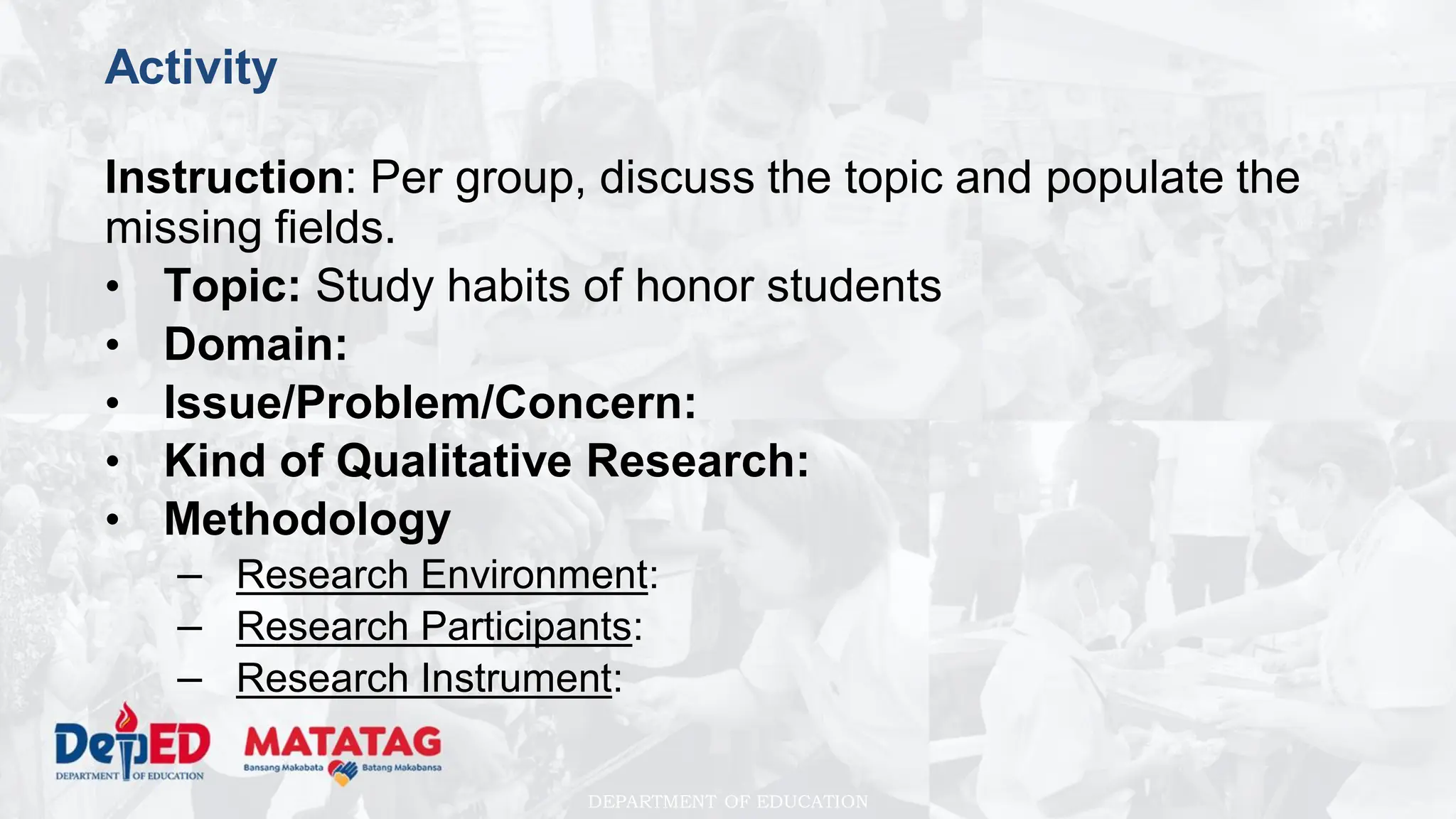 DEPARTMENT OF EDUCATION
Activity
Instruction: Per group, discuss the topic and populate the
missing fields.
• Topic: Study habits of honor students
• Domain:
• Issue/Problem/Concern:
• Kind of Qualitative Research:
• Methodology
– Research Environment:
– Research Participants:
– Research Instrument:
 