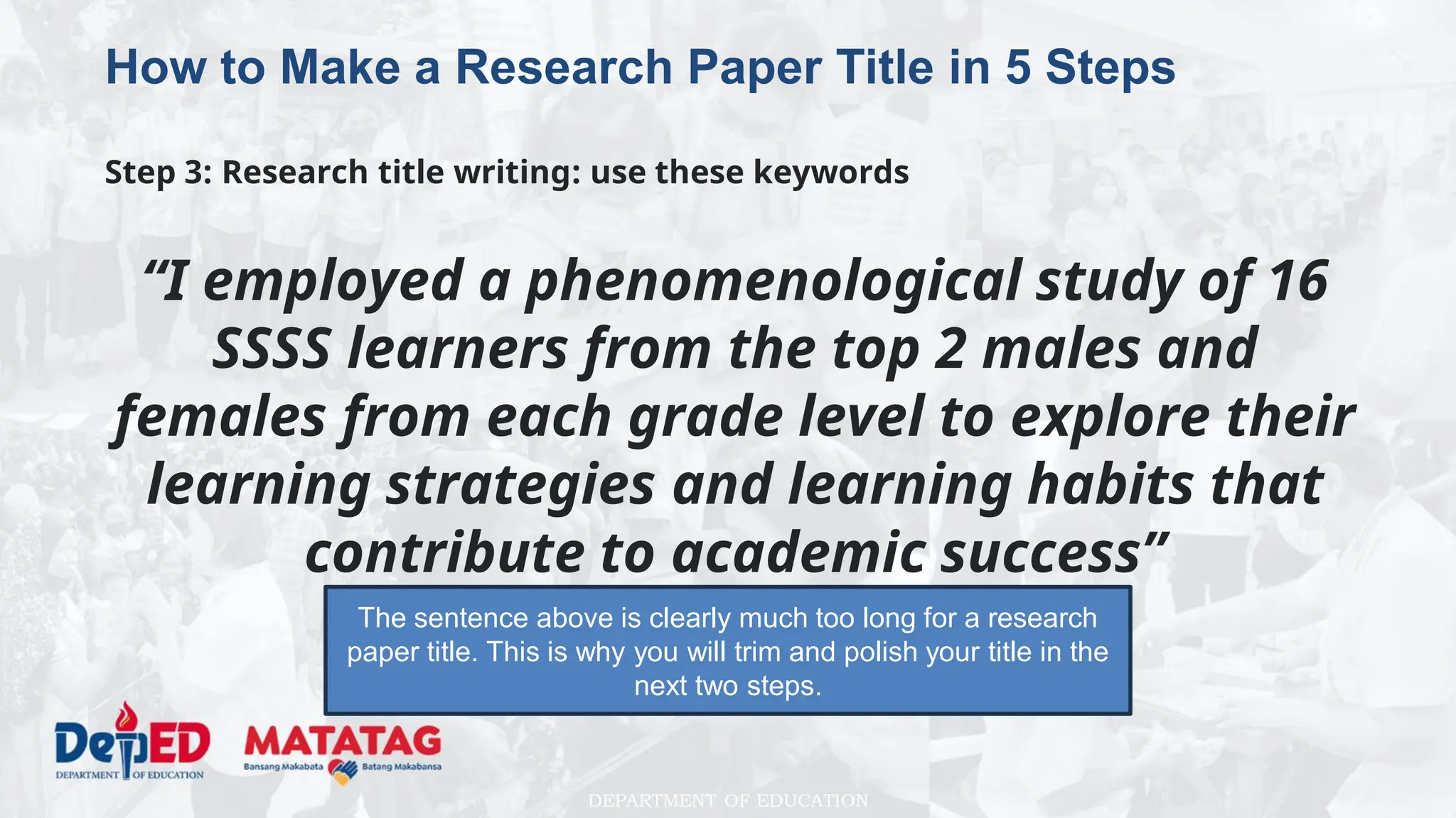 DEPARTMENT OF EDUCATION
How to Make a Research Paper Title in 5 Steps
Step 3: Research title writing: use these keywords
“I employed a phenomenological study of 16
SSSS learners from the top 2 males and
females from each grade level to explore their
learning strategies and learning habits that
contribute to academic success”
The sentence above is clearly much too long for a research
paper title. This is why you will trim and polish your title in the
next two steps.
 