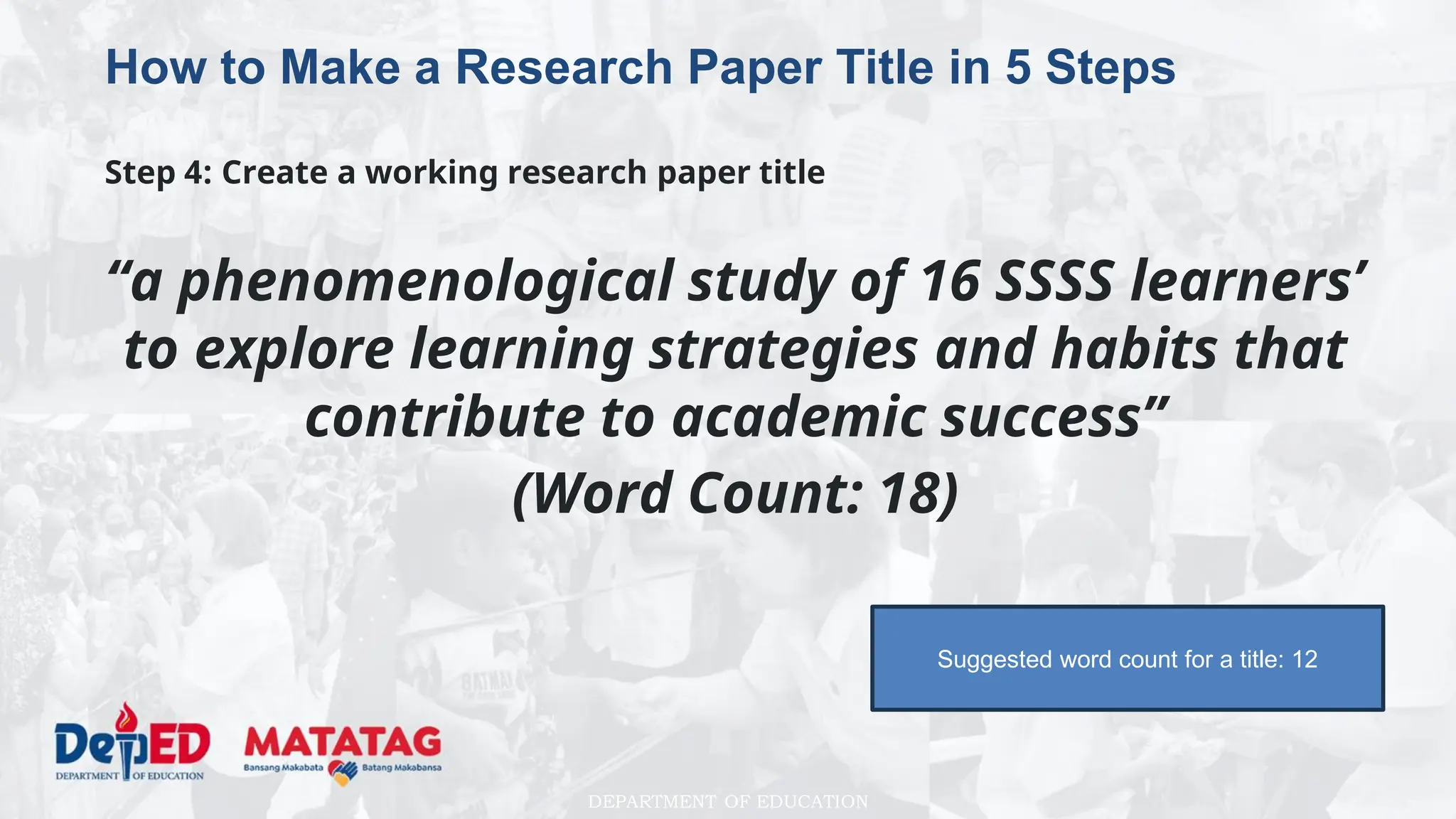 DEPARTMENT OF EDUCATION
How to Make a Research Paper Title in 5 Steps
Step 4: Create a working research paper title
“a phenomenological study of 16 SSSS learners’
to explore learning strategies and habits that
contribute to academic success”
(Word Count: 18)
Suggested word count for a title: 12
 