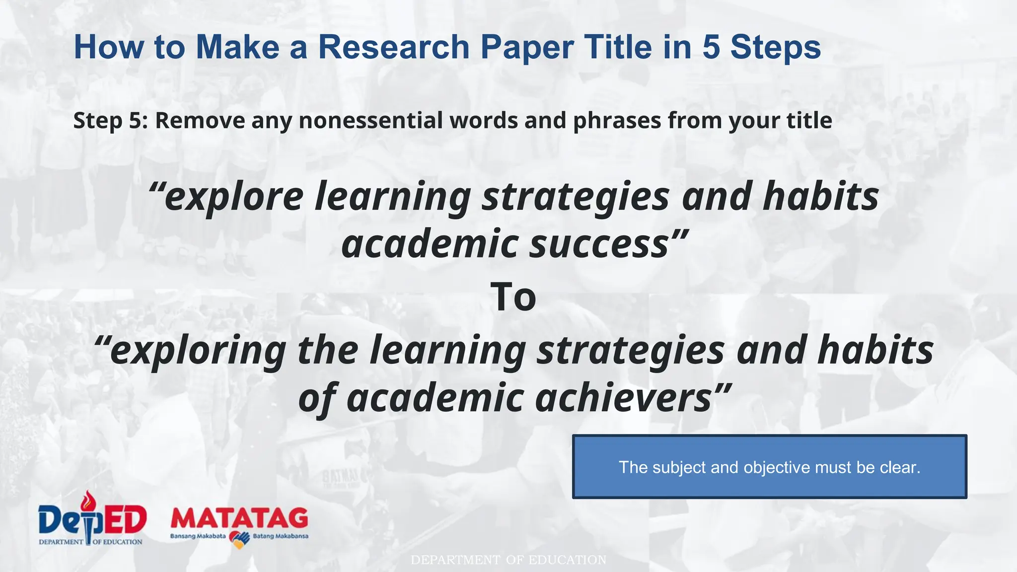 DEPARTMENT OF EDUCATION
How to Make a Research Paper Title in 5 Steps
Step 5: Remove any nonessential words and phrases from your title
“explore learning strategies and habits
academic success”
To
“exploring the learning strategies and habits
of academic achievers”
The subject and objective must be clear.
 
