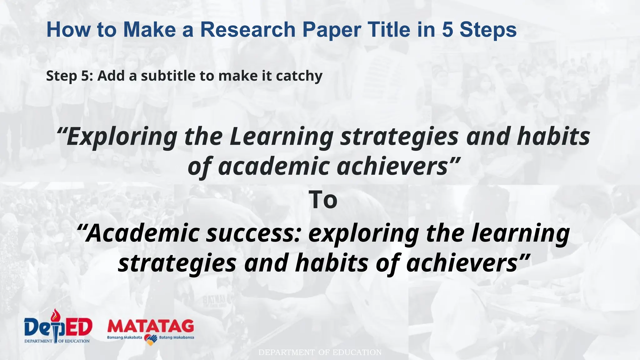 DEPARTMENT OF EDUCATION
How to Make a Research Paper Title in 5 Steps
Step 5: Add a subtitle to make it catchy
“Exploring the Learning strategies and habits
of academic achievers”
To
“Academic success: exploring the learning
strategies and habits of achievers”
 