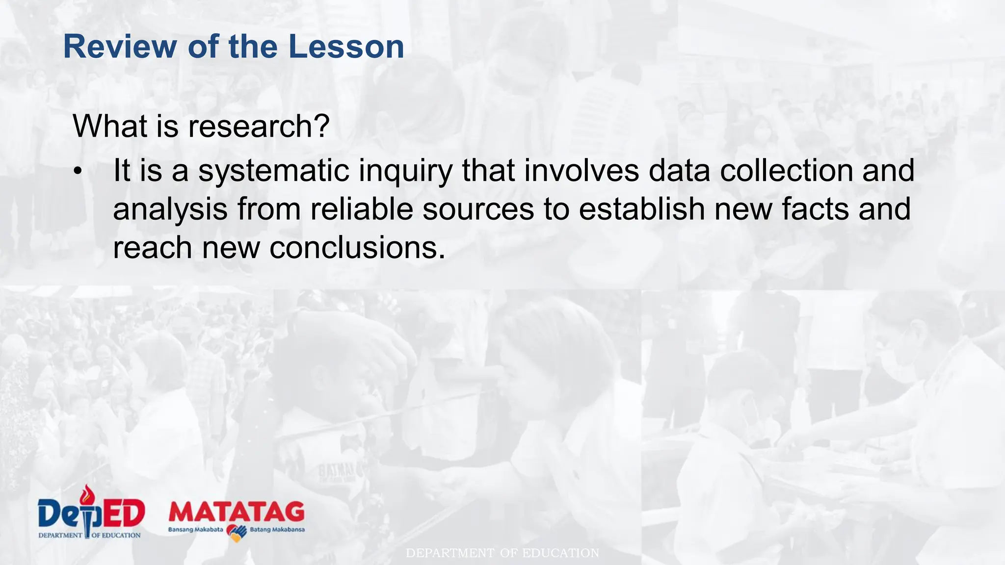 DEPARTMENT OF EDUCATION
Review of the Lesson
What is research?
• It is a systematic inquiry that involves data collection and
analysis from reliable sources to establish new facts and
reach new conclusions.
 