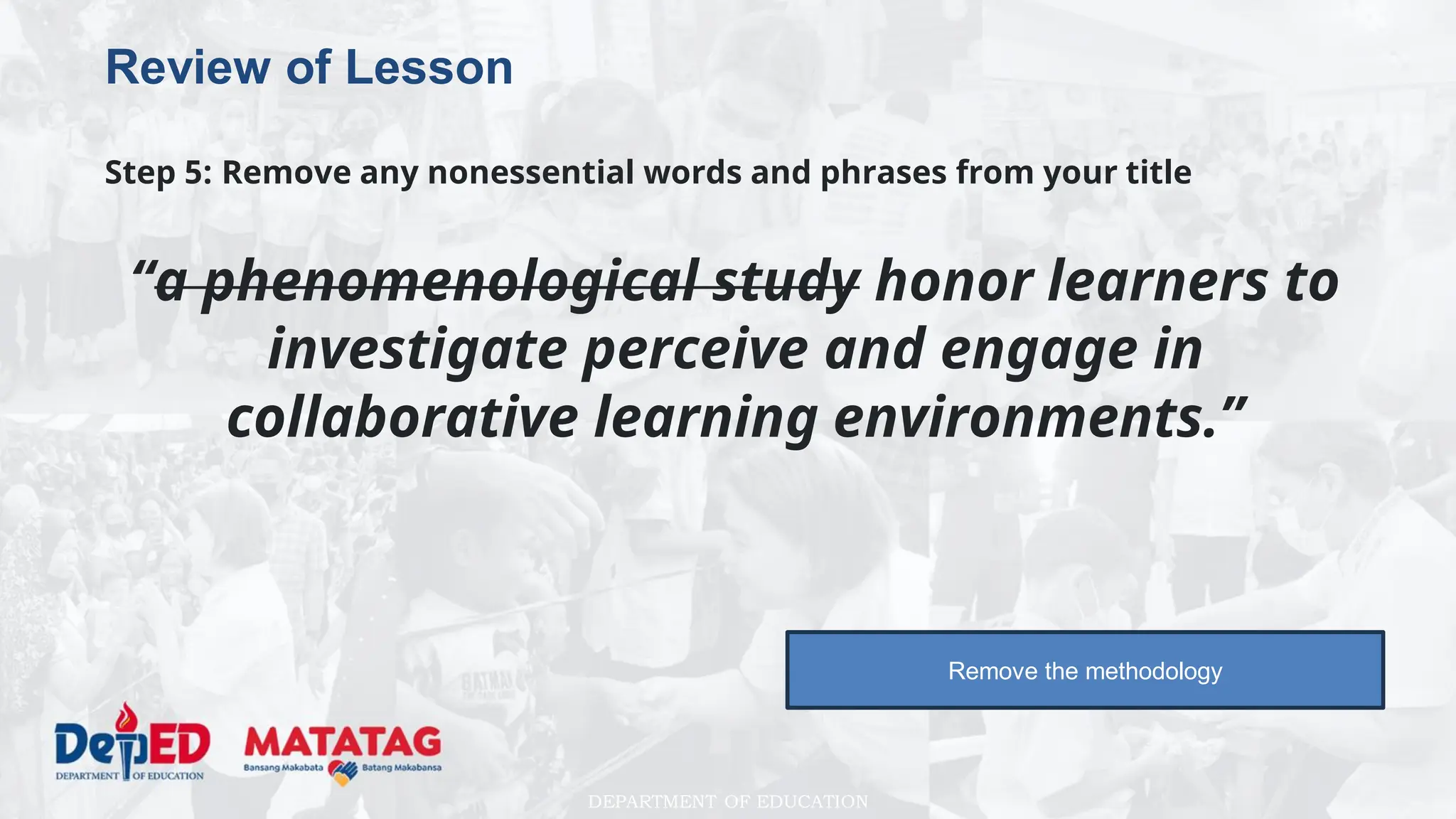 DEPARTMENT OF EDUCATION
Review of Lesson
Step 5: Remove any nonessential words and phrases from your title
“a phenomenological study honor learners to
investigate perceive and engage in
collaborative learning environments.”
Remove the methodology
 