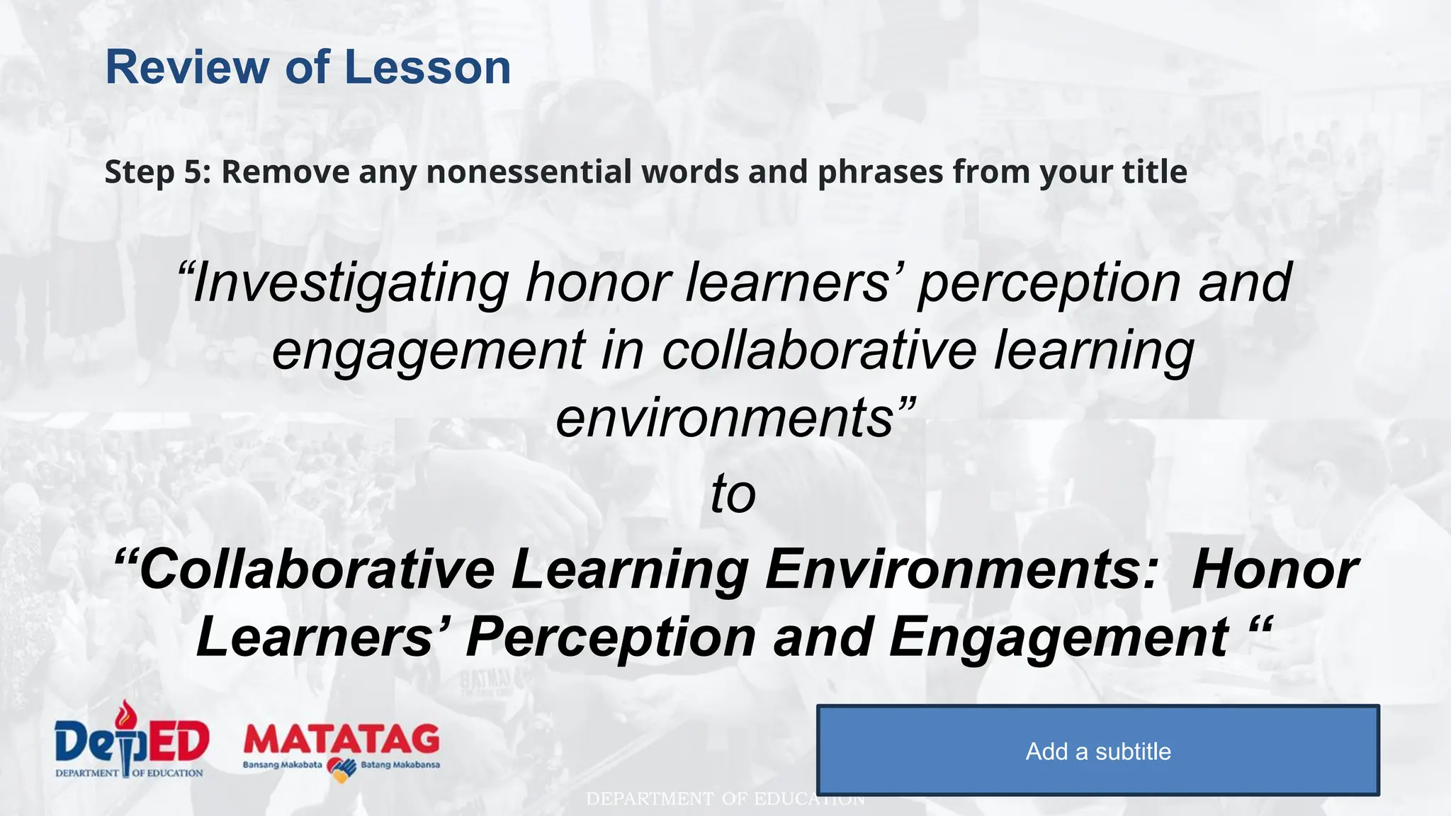 DEPARTMENT OF EDUCATION
Review of Lesson
Step 5: Remove any nonessential words and phrases from your title
“Investigating honor learners’ perception and
engagement in collaborative learning
environments”
to
“Collaborative Learning Environments: Honor
Learners’ Perception and Engagement “
Add a subtitle
 