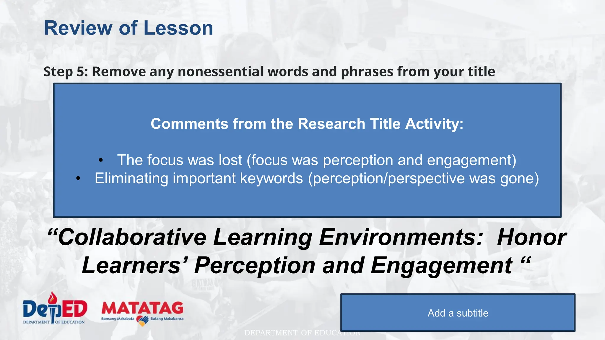 DEPARTMENT OF EDUCATION
Review of Lesson
Step 5: Remove any nonessential words and phrases from your title
“Investigating honor learners’ perception and
engagement in collaborative learning
environments”
to
“Collaborative Learning Environments: Honor
Learners’ Perception and Engagement “
Add a subtitle
Comments from the Research Title Activity:
• The focus was lost (focus was perception and engagement)
• Eliminating important keywords (perception/perspective was gone)
 