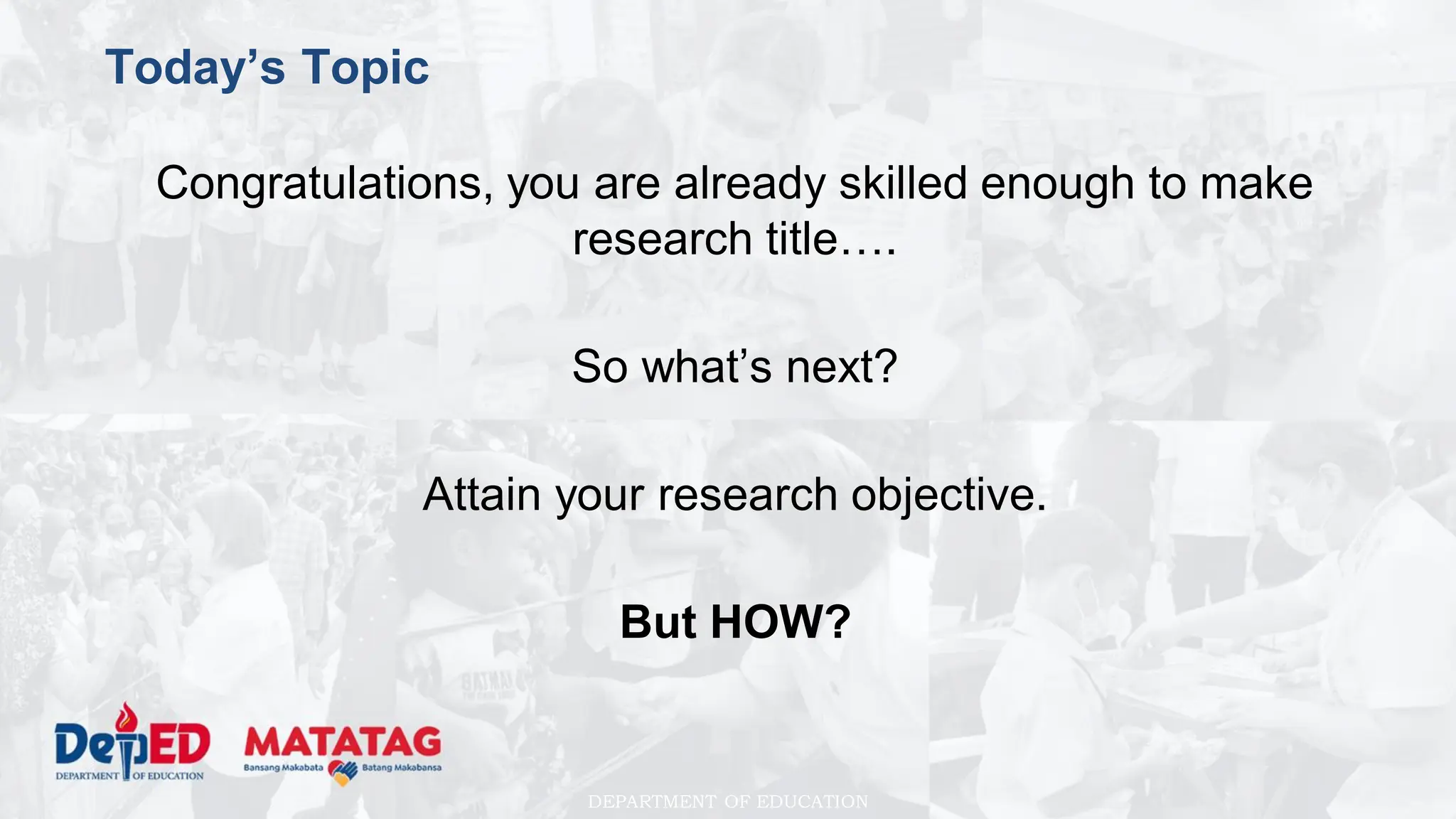 DEPARTMENT OF EDUCATION
Today’s Topic
Congratulations, you are already skilled enough to make
research title….
So what’s next?
Attain your research objective.
But HOW?
 