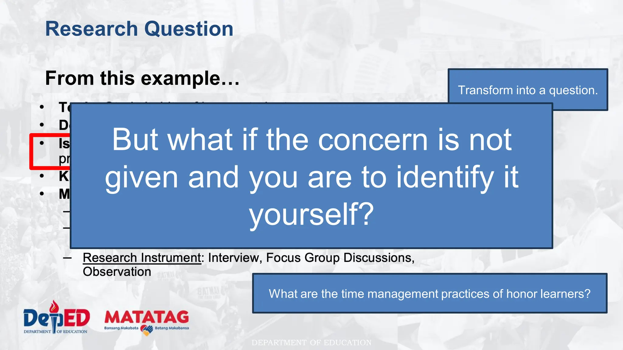 DEPARTMENT OF EDUCATION
Research Question
From this example… Transform into a question.
What are the time management practices of honor learners?
But what if the concern is not
given and you are to identify it
yourself?
 