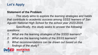 DEPARTMENT OF EDUCATION
Let’s Apply
Statement of the Problem
This study aims to explore the learning strategies and habits
that contribute to academic success among SSSS learners of San
Agustin National High School for the school year 2023-2024.
Specifically, this study seeks to answer the following
questions:
1. What are the learning strategies of the SSSS learners?
2. What are the learning habits of the SSSS learners?
3. What recommendations can be drawn out based on the
findings of the study?
 