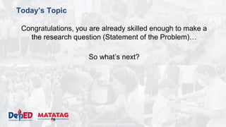 DEPARTMENT OF EDUCATION
Today’s Topic
Congratulations, you are already skilled enough to make a
the research question (Statement of the Problem)…
So what’s next?
 