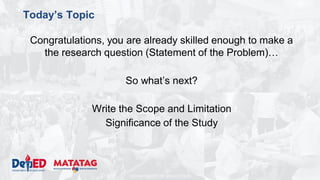 DEPARTMENT OF EDUCATION
Today’s Topic
Congratulations, you are already skilled enough to make a
the research question (Statement of the Problem)…
So what’s next?
Write the Scope and Limitation
Significance of the Study
 
