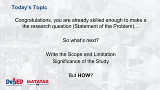 DEPARTMENT OF EDUCATION
Today’s Topic
Congratulations, you are already skilled enough to make a
the research question (Statement of the Problem)…
So what’s next?
Write the Scope and Limitation
Significance of the Study
But HOW?
 