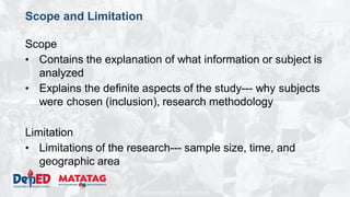 DEPARTMENT OF EDUCATION
Scope and Limitation
Scope
• Contains the explanation of what information or subject is
analyzed
• Explains the definite aspects of the study--- why subjects
were chosen (inclusion), research methodology
Limitation
• Limitations of the research--- sample size, time, and
geographic area
 