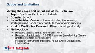 DEPARTMENT OF EDUCATION
Scope and Limitation
Writing the scope and limitations of the RD below.
• Topic: Study habits of honor students
• Domain: School
• Issue/Problem/Concern: Understanding the learning
strategies and habits that contribute to academic success.
• Kind of Qualitative Research: Phenomenological study
• Methodology
– Research Environment: San Agustin NHS
– Research Participants: 16 SSSS Learners (enrolled, top 2 male
and top 2 female per grade level)
– Research Instrument: Interview, Focus Group Discussions,
Observation
 