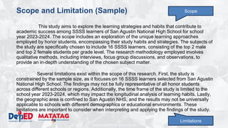 DEPARTMENT OF EDUCATION
Scope and Limitation (Sample)
This study aims to explore the learning strategies and habits that contribute to
academic success among SSSS learners of San Agustin National High School for school
year 2023-2024. The scope includes an exploration of the unique learning approaches
employed by honor students, encompassing their study habits and strategies. The subjects of
the study are specifically chosen to include 16 SSSS learners, consisting of the top 2 male
and top 2 female students per grade level. The research methodology employed involves
qualitative methods, including interviews, focus group discussions, and observations, to
provide an in-depth understanding of the chosen subject matter.
Several limitations exist within the scope of this research. First, the study is
constrained by the sample size, as it focuses on 16 SSSS learners selected from San Agustin
National High School. The findings may not be fully representative of all honor students
across different schools or regions. Additionally, the time frame of the study is limited to the
school year 2023-2024, which may impact the longitudinal analysis of learning habits. Lastly,
the geographic area is confined to San Agustin NHS, and the results may not be universally
applicable to schools with different demographics or educational environments. These
limitations are important to consider when interpreting and applying the findings of the study.
Scope
Limitations
 