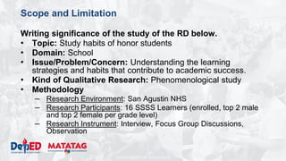 DEPARTMENT OF EDUCATION
Scope and Limitation
Writing significance of the study of the RD below.
• Topic: Study habits of honor students
• Domain: School
• Issue/Problem/Concern: Understanding the learning
strategies and habits that contribute to academic success.
• Kind of Qualitative Research: Phenomenological study
• Methodology
– Research Environment: San Agustin NHS
– Research Participants: 16 SSSS Learners (enrolled, top 2 male
and top 2 female per grade level)
– Research Instrument: Interview, Focus Group Discussions,
Observation
 