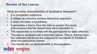 DEPARTMENT OF EDUCATION
Review of the Lesson
What are some characteristics of Qualitative Research?
• It is completely subjective.
• It utilizes an inductive (versus deductive) approach.
• It does not utilize a hypothesis.
• It generates a theory from the data to explain the social
phenomenon that the researchers were interested in.
• The researcher is involved with the participants for data collection.
• The data is analyzed with a thematic nature. That is, themes from
the collected narratives are analyzed to see trends or themes in
what the participants shared.
• The results are not generalizable to the population.
 