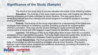 DEPARTMENT OF EDUCATION
Significance of the Study (Sample)
The result of this study aims to provide valuable information to the following entities:
Educators. The findings of this study might provide them with insights into effective
learning strategies and habits exhibited by honor students. This may guide them in
developing tailored teaching methods and school programs to enhance academic success
among all students.
Parents. The findings of this study might allow the understanding of the habits and
strategies that contribute to academic success, providing guidance for supporting their
children's education. They may use the study's findings to create conducive learning
environments at home and offer targeted support based on identified successful habits.
Learners. The findings of this study might allow them to learn from the successful
strategies of their high-performing peers. The study might inspire and guide other students to
adopt effective study habits and strategies, fostering a positive learning culture.
Future Researchers. The findings of this study might contribute to the existing
body of knowledge on effective learning strategies among honor students. The study's
findings might inform further research and academic discussions, providing a foundation for
future studies in the field of education.
 