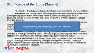 DEPARTMENT OF EDUCATION
Significance of the Study (Sample)
The result of this study aims to provide valuable information to the following entities:
Educators. The findings of this study might provide them with insights into effective
learning strategies and habits exhibited by honor students. This may guide them in
developing tailored teaching methods and school programs to enhance academic success
among all students.
Parents. The findings of this study might allow the understanding of the habits and
strategies that contribute to academic success, providing guidance for supporting their
children's education. They may use the study's findings to create conducive learning
environments at home and offer targeted support based on identified successful habits.
Learners. The findings of this study might allow them to learn from the successful
strategies of their high-performing peers. The study might inspire and guide other students to
adopt effective study habits and strategies, fostering a positive learning culture.
Future Researchers. The findings of this study might contribute to the existing
body of knowledge on effective learning strategies among honor students. The study's
findings might inform further research and academic discussions, providing a foundation for
future studies in the field of education.
Congratulations, we are finally over with Module 3.
 