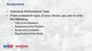 DEPARTMENT OF EDUCATION
Assignment
• Individual Performance Task
• From a research topic of your choice, you are to write
the following:
– Title of the Research
– Statement of the Problem
– Scope and Limitation
– Significance of the Study
 