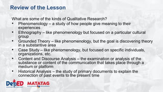 DEPARTMENT OF EDUCATION
Review of the Lesson
What are some of the kinds of Qualitative Research?
• Phenomenology – a study of how people give meaning to their
experiences
• Ethnography – like phenomenology but focused on a particular cultural
group
• Grounded Theory – like phenomenology, but the goal is discovering theory
in a substantive area
• Case Study – like phenomenology, but focused on specific individuals,
organizations, etc.
• Content and Discourse Analysis – the examination or analysis of the
substance or content of the communication that takes place through a
medium or platform
• Historical Analysis – the study of primary documents to explain the
connection of past events to the present time
 