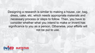 DEPARTMENT OF EDUCATION
Designing a research is similar to making a house, car, bag,
dress, cake, etc. which needs appropriate materials and
necessary process or steps to follow. Then, you have to
consider whether what you intend to make or invent has
significance to you as a person. Otherwise, your efforts will
not be put to use.
 