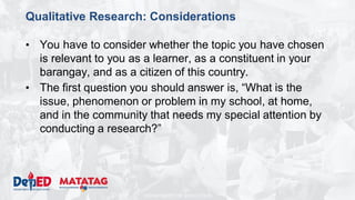 DEPARTMENT OF EDUCATION
Qualitative Research: Considerations
• You have to consider whether the topic you have chosen
is relevant to you as a learner, as a constituent in your
barangay, and as a citizen of this country.
• The first question you should answer is, “What is the
issue, phenomenon or problem in my school, at home,
and in the community that needs my special attention by
conducting a research?”
 