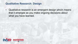 DEPARTMENT OF EDUCATION
Qualitative Research: Design
• Qualitative research is an emergent design which means
that it emerges as you make ongoing decisions about
what you have learned.
 