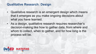 DEPARTMENT OF EDUCATION
Qualitative Research: Design
• Qualitative research is an emergent design which means
that it emerges as you make ongoing decisions about
what you have learned.
• As a design, qualitative research requires researcher’s
decision-making like how to gather data, from where and
whom to collect, when to gather, and for how long is the
process will be.
 