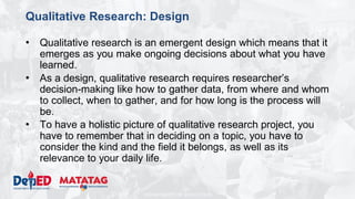 DEPARTMENT OF EDUCATION
Qualitative Research: Design
• Qualitative research is an emergent design which means that it
emerges as you make ongoing decisions about what you have
learned.
• As a design, qualitative research requires researcher’s
decision-making like how to gather data, from where and whom
to collect, when to gather, and for how long is the process will
be.
• To have a holistic picture of qualitative research project, you
have to remember that in deciding on a topic, you have to
consider the kind and the field it belongs, as well as its
relevance to your daily life.
 