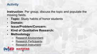 DEPARTMENT OF EDUCATION
Activity
Instruction: Per group, discuss the topic and populate the
missing fields.
• Topic: Study habits of honor students
• Domain:
• Issue/Problem/Concern:
• Kind of Qualitative Research:
• Methodology
– Research Environment:
– Research Participants:
– Research Instrument:
 