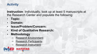 DEPARTMENT OF EDUCATION
Activity
Instruction: Individually, look up at least 5 manuscripts at
the Research Center and populate the following:
• Topic:
• Domain:
• Issue/Problem/Concern:
• Kind of Qualitative Research:
• Methodology
– Research Environment:
– Research Participants:
– Research Instrument:
 