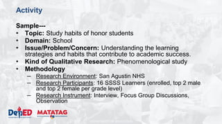 DEPARTMENT OF EDUCATION
Activity
Sample---
• Topic: Study habits of honor students
• Domain: School
• Issue/Problem/Concern: Understanding the learning
strategies and habits that contribute to academic success.
• Kind of Qualitative Research: Phenomenological study
• Methodology
– Research Environment: San Agustin NHS
– Research Participants: 16 SSSS Learners (enrolled, top 2 male
and top 2 female per grade level)
– Research Instrument: Interview, Focus Group Discussions,
Observation
 