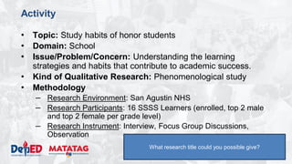 DEPARTMENT OF EDUCATION
Activity
• Topic: Study habits of honor students
• Domain: School
• Issue/Problem/Concern: Understanding the learning
strategies and habits that contribute to academic success.
• Kind of Qualitative Research: Phenomenological study
• Methodology
– Research Environment: San Agustin NHS
– Research Participants: 16 SSSS Learners (enrolled, top 2 male
and top 2 female per grade level)
– Research Instrument: Interview, Focus Group Discussions,
Observation
What research title could you possible give?
 
