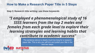 DEPARTMENT OF EDUCATION
How to Make a Research Paper Title in 5 Steps
Step 3: Research title writing: use these keywords
“I employed a phenomenological study of 16
SSSS learners from the top 2 males and
females from each grade level to explore their
learning strategies and learning habits that
contribute to academic success”
The sentence above is clearly much too long for a research
paper title. This is why you will trim and polish your title in the
next two steps.
 